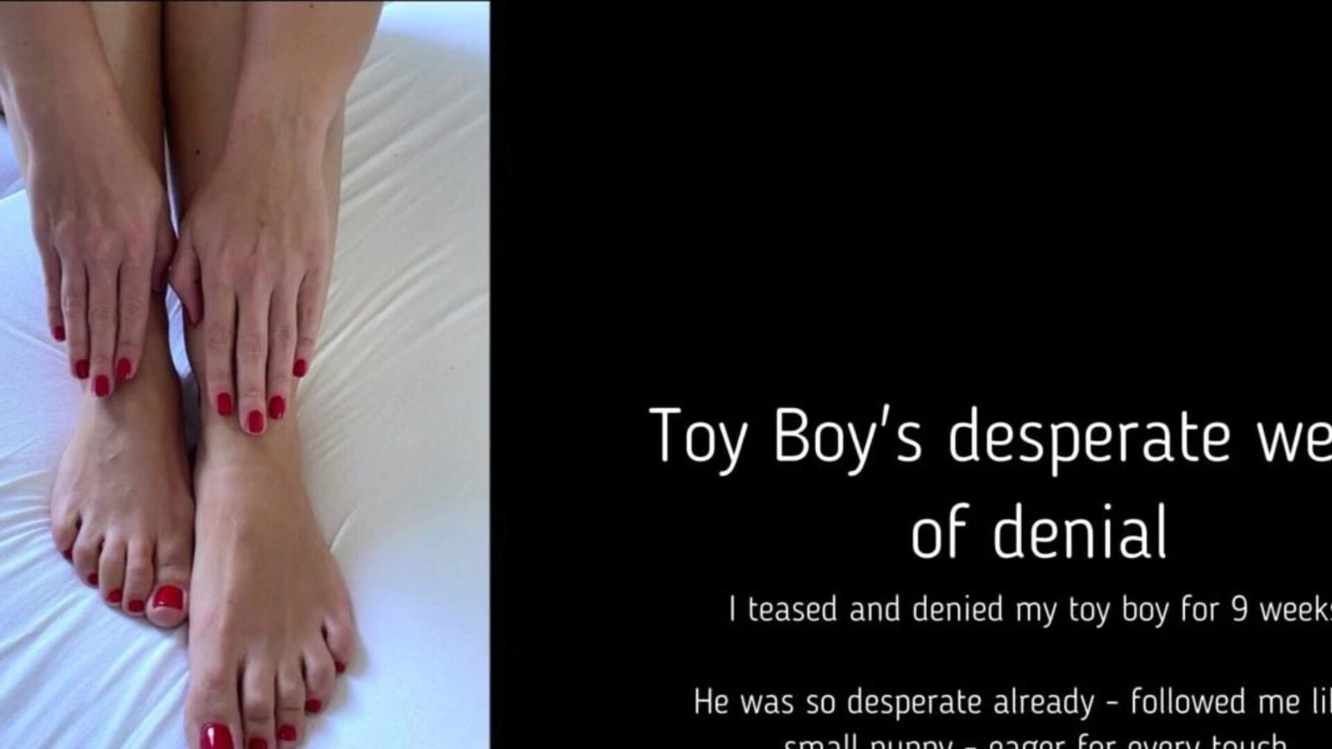 Toy Boy's desperate weeks of denial I've teased and denied my plaything chap for 9 desperate weeks. He followed me like a puppy, crazy to be fondled Finally I decided to unleash some cum - with the least orgasmic delectation possible. Loved it!